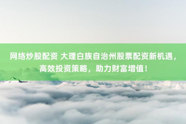 网络炒股配资 大理白族自治州股票配资新机遇，高效投资策略，助力财富增值！