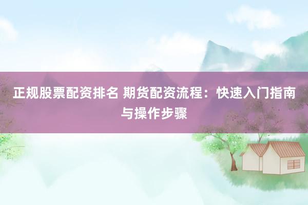 正规股票配资排名 期货配资流程：快速入门指南与操作步骤