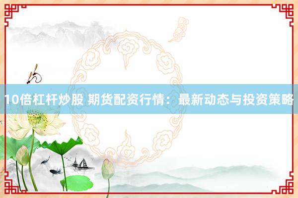 10倍杠杆炒股 期货配资行情：最新动态与投资策略
