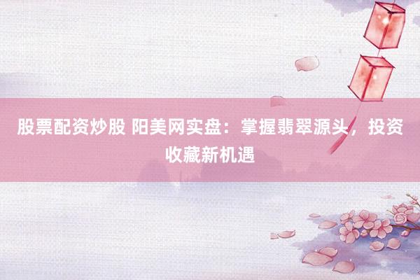 股票配资炒股 阳美网实盘：掌握翡翠源头，投资收藏新机遇