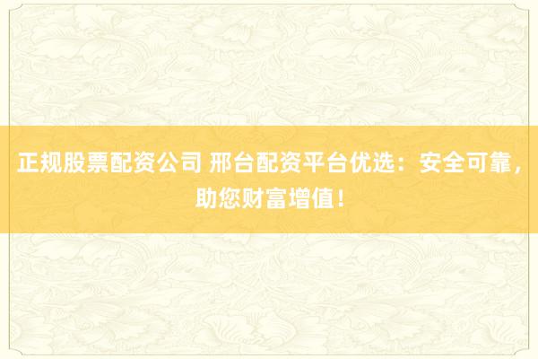 正规股票配资公司 邢台配资平台优选：安全可靠，助您财富增值！