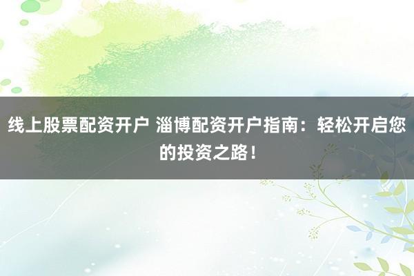 线上股票配资开户 淄博配资开户指南：轻松开启您的投资之路！