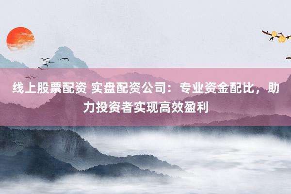 线上股票配资 实盘配资公司：专业资金配比，助力投资者实现高效盈利