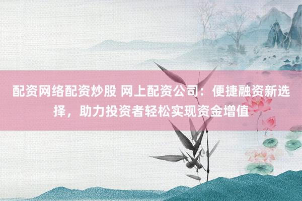 配资网络配资炒股 网上配资公司：便捷融资新选择，助力投资者轻松实现资金增值