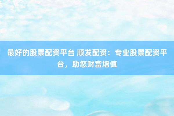 最好的股票配资平台 顺发配资：专业股票配资平台，助您财富增值