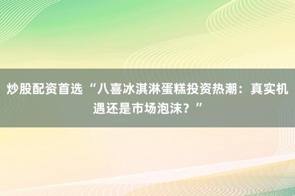炒股配资首选 “八喜冰淇淋蛋糕投资热潮：真实机遇还是市场泡沫？”