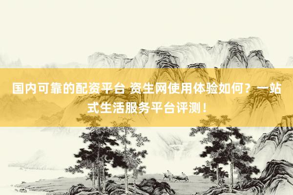 国内可靠的配资平台 资生网使用体验如何？一站式生活服务平台评测！