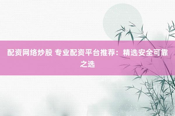 配资网络炒股 专业配资平台推荐：精选安全可靠之选