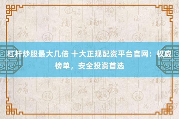杠杆炒股最大几倍 十大正规配资平台官网：权威榜单，安全投资首选