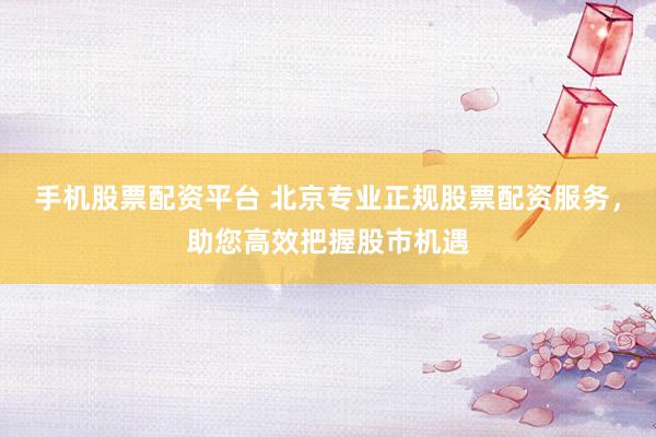 手机股票配资平台 北京专业正规股票配资服务，助您高效把握股市机遇