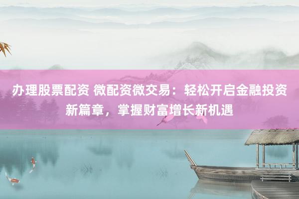 办理股票配资 微配资微交易：轻松开启金融投资新篇章，掌握财富增长新机遇