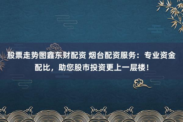 股票走势图鑫东财配资 烟台配资服务：专业资金配比，助您股市投资更上一层楼！