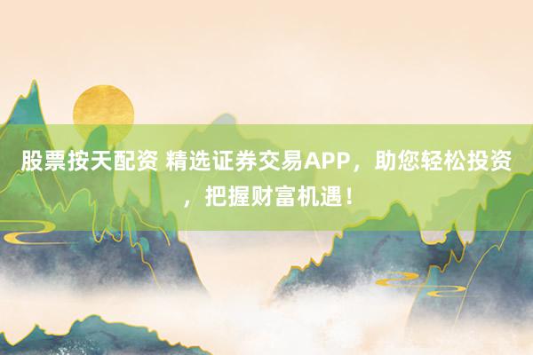 股票按天配资 精选证券交易APP，助您轻松投资，把握财富机遇！