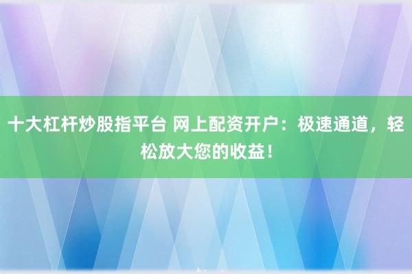 十大杠杆炒股指平台 网上配资开户：极速通道，轻松放大您的收益！