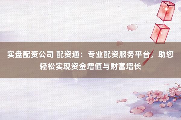实盘配资公司 配资通：专业配资服务平台，助您轻松实现资金增值与财富增长