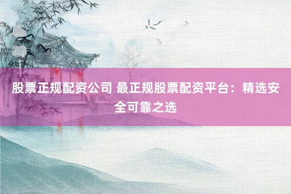 股票正规配资公司 最正规股票配资平台：精选安全可靠之选
