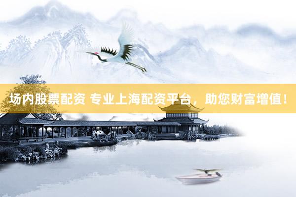 场内股票配资 专业上海配资平台，助您财富增值！