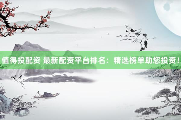 值得投配资 最新配资平台排名：精选榜单助您投资！