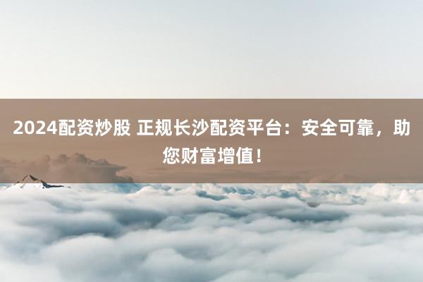 2024配资炒股 正规长沙配资平台：安全可靠，助您财富增值！