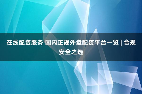 在线配资服务 国内正规外盘配资平台一览 | 合规安全之选