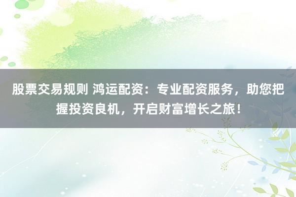 股票交易规则 鸿运配资：专业配资服务，助您把握投资良机，开启财富增长之旅！