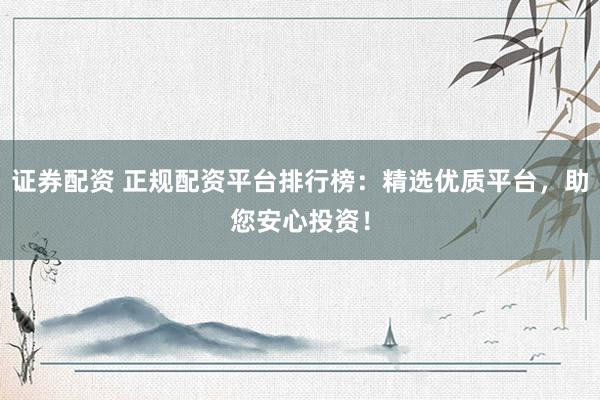 证券配资 正规配资平台排行榜：精选优质平台，助您安心投资！
