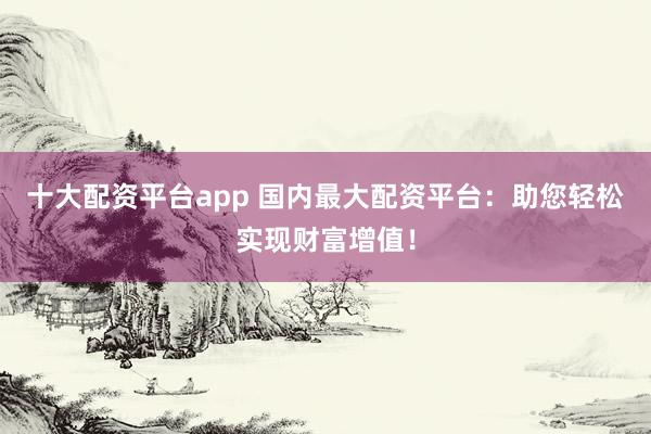 十大配资平台app 国内最大配资平台：助您轻松实现财富增值！