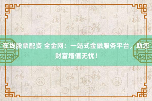 在线股票配资 全金网：一站式金融服务平台，助您财富增值无忧！