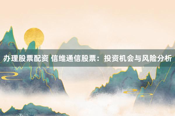 办理股票配资 信维通信股票：投资机会与风险分析