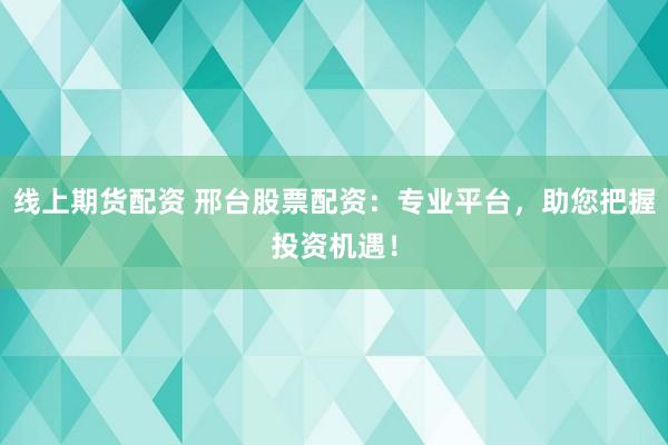 线上期货配资 邢台股票配资：专业平台，助您把握投资机遇！