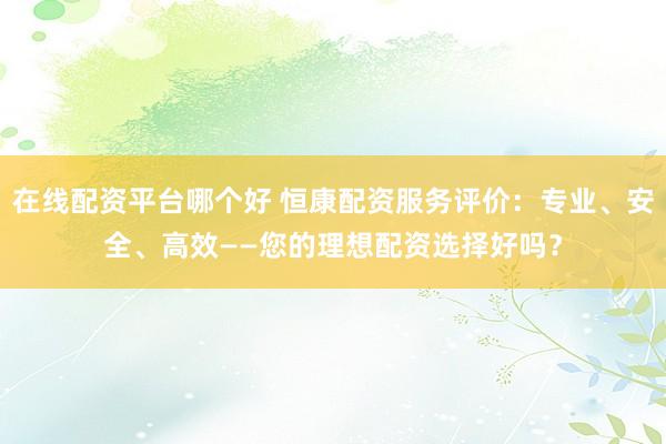 在线配资平台哪个好 恒康配资服务评价：专业、安全、高效——您的理想配资选择好吗？