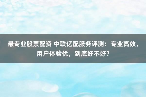 最专业股票配资 中联亿配服务评测：专业高效，用户体验优，到底好不好？