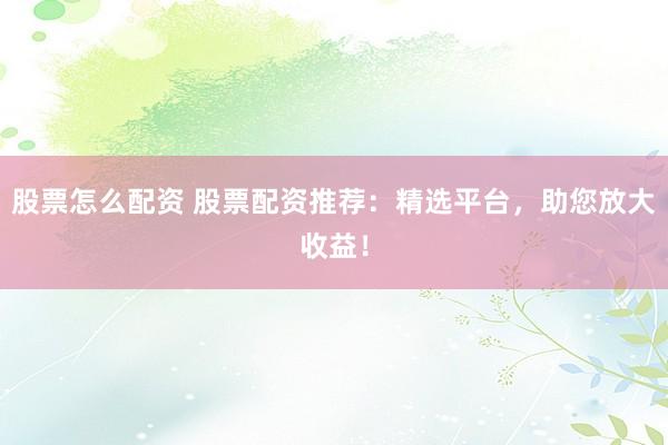 股票怎么配资 股票配资推荐：精选平台，助您放大收益！