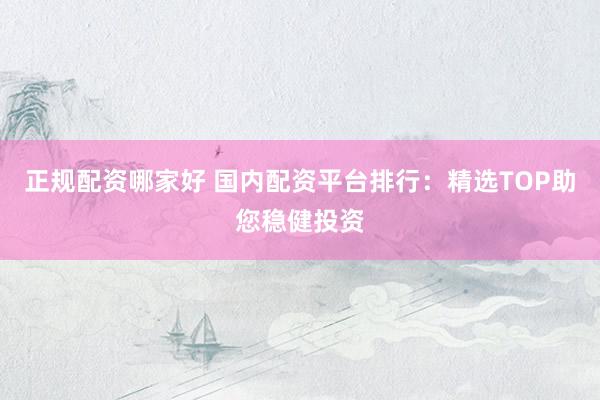 正规配资哪家好 国内配资平台排行：精选TOP助您稳健投资