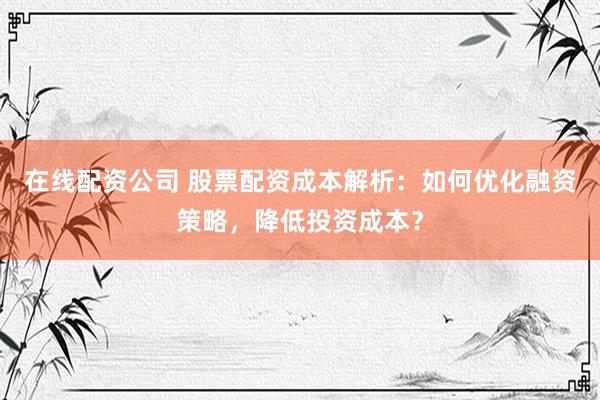在线配资公司 股票配资成本解析：如何优化融资策略，降低投资成本？