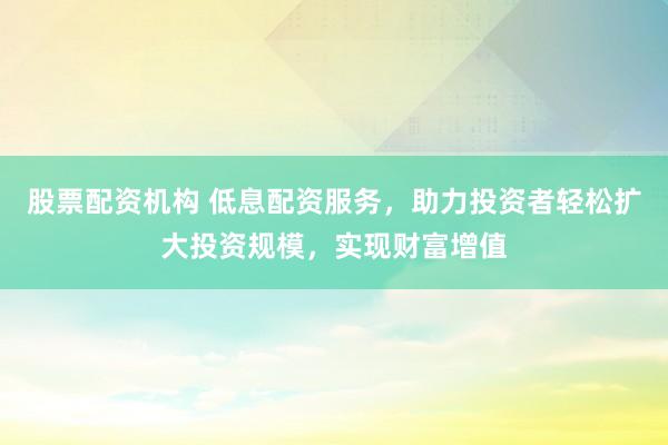 股票配资机构 低息配资服务，助力投资者轻松扩大投资规模，实现财富增值