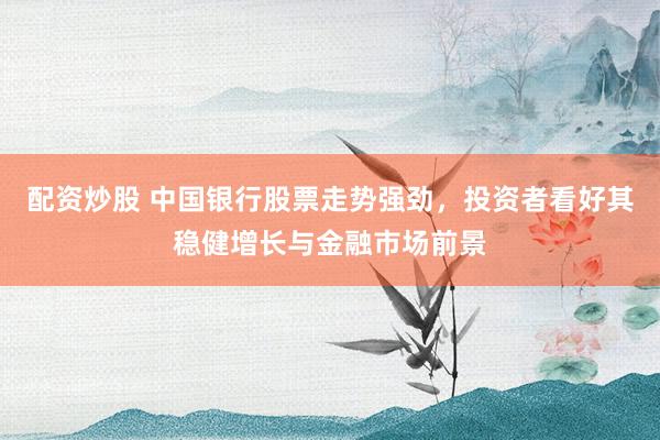 配资炒股 中国银行股票走势强劲，投资者看好其稳健增长与金融市场前景