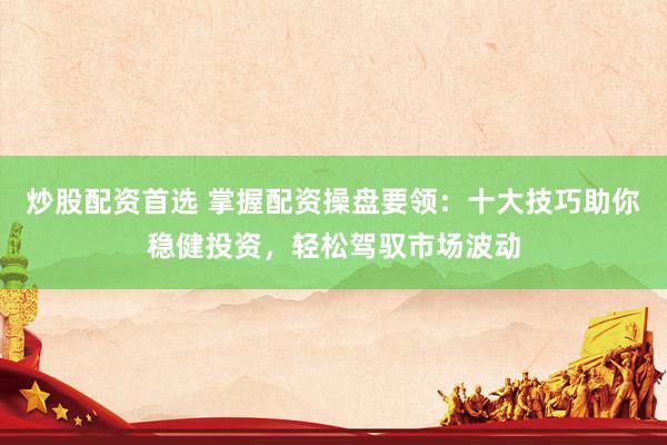 炒股配资首选 掌握配资操盘要领：十大技巧助你稳健投资，轻松驾驭市场波动