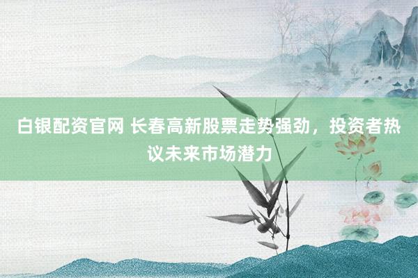 白银配资官网 长春高新股票走势强劲，投资者热议未来市场潜力