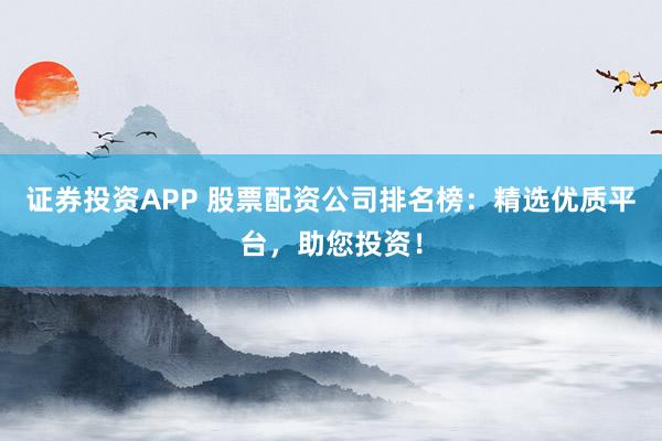 证券投资APP 股票配资公司排名榜：精选优质平台，助您投资！