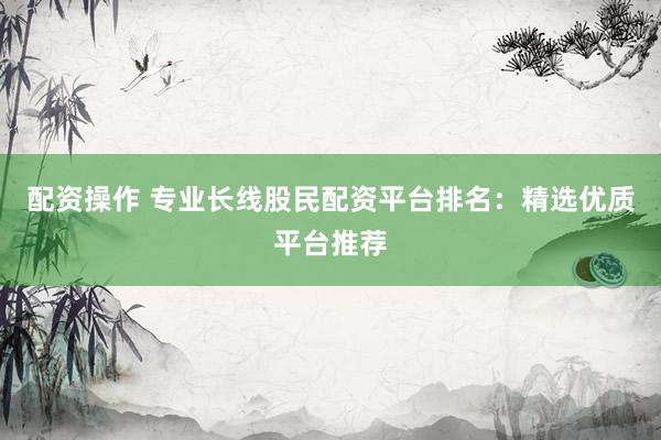 配资操作 专业长线股民配资平台排名：精选优质平台推荐