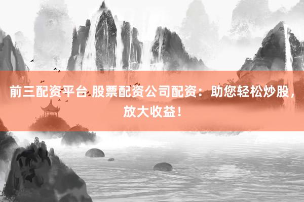 前三配资平台 股票配资公司配资：助您轻松炒股，放大收益！