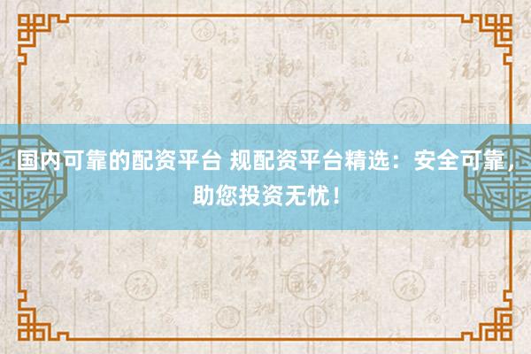 国内可靠的配资平台 规配资平台精选：安全可靠，助您投资无忧！