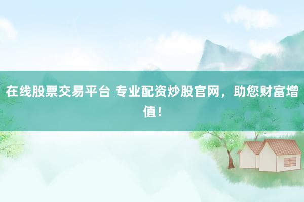 在线股票交易平台 专业配资炒股官网，助您财富增值！