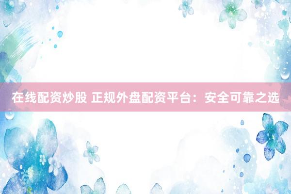 在线配资炒股 正规外盘配资平台：安全可靠之选
