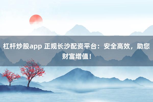 杠杆炒股app 正规长沙配资平台：安全高效，助您财富增值！