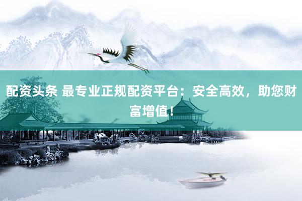配资头条 最专业正规配资平台：安全高效，助您财富增值！