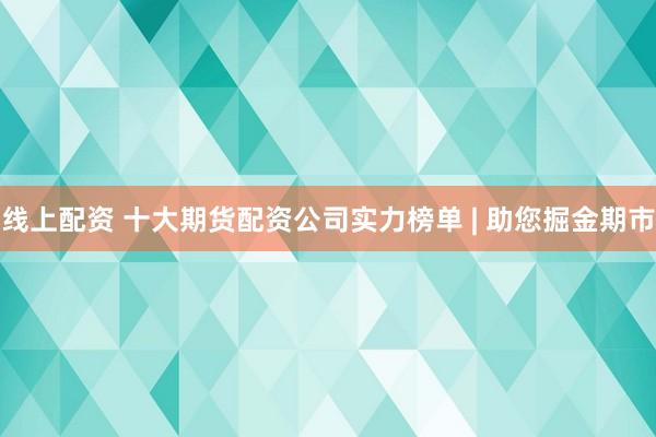 线上配资 十大期货配资公司实力榜单 | 助您掘金期市