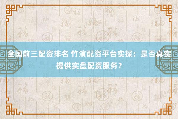 全国前三配资排名 竹演配资平台实探：是否真实提供实盘配资服务？