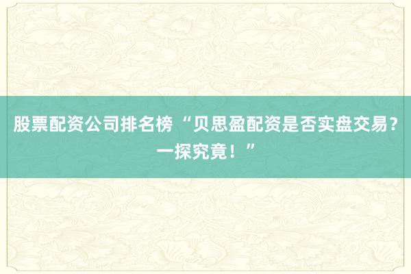 股票配资公司排名榜 “贝思盈配资是否实盘交易？一探究竟！”